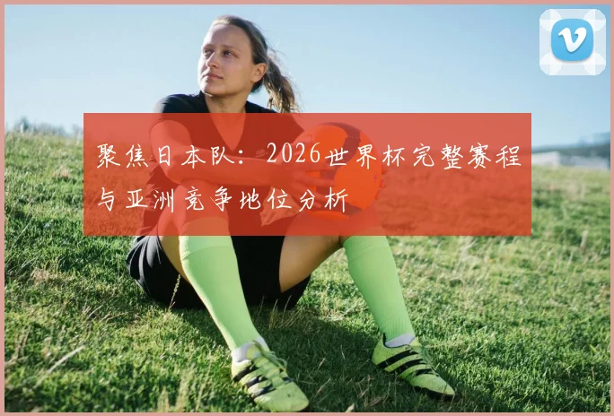 聚焦日本队：2026世界杯完整赛程与亚洲竞争地位分析